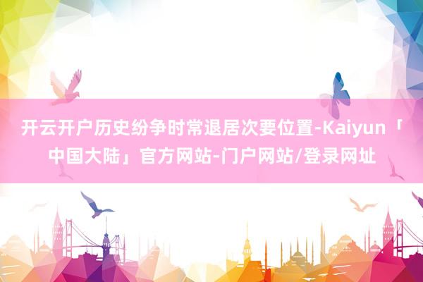 开云开户历史纷争时常退居次要位置-Kaiyun「中国大陆」官方网站-门户网站/登录网址