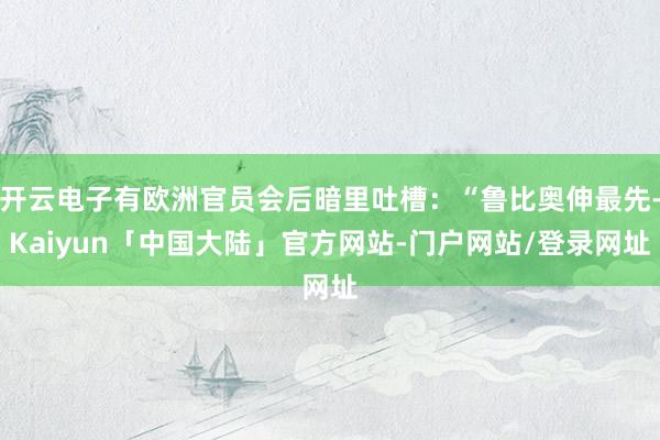 开云电子有欧洲官员会后暗里吐槽：“鲁比奥伸最先-Kaiyun「中国大陆」官方网站-门户网站/登录网址