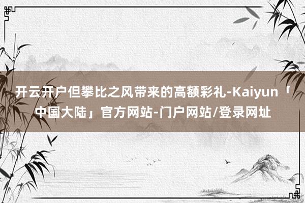 开云开户但攀比之风带来的高额彩礼-Kaiyun「中国大陆」官方网站-门户网站/登录网址