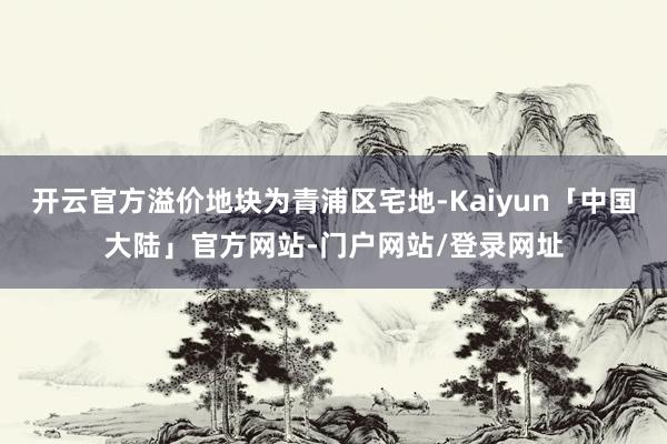 开云官方溢价地块为青浦区宅地-Kaiyun「中国大陆」官方网站-门户网站/登录网址