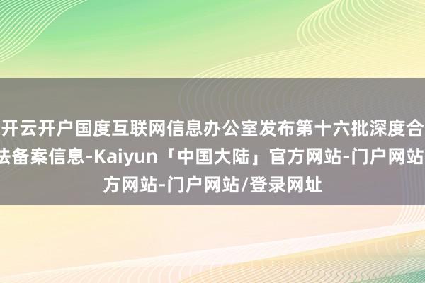 开云开户国度互联网信息办公室发布第十六批深度合成业绩算法备案信息-Kaiyun「中国大陆」官方网站-门户网站/登录网址